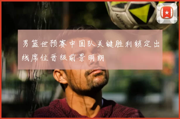 男篮世预赛中国队关键胜利锁定出线席位晋级前景明朗