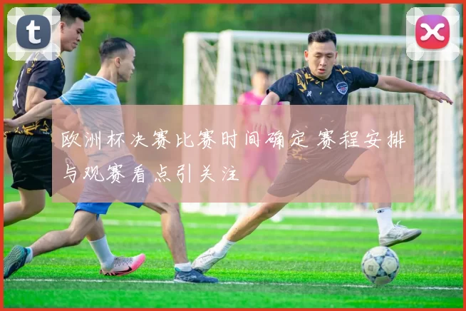 欧洲杯决赛比赛时间确定 赛程安排与观赛看点引关注
