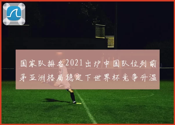 国家队排名2021出炉中国队位列前茅亚洲格局稳定下世界杯竞争升温