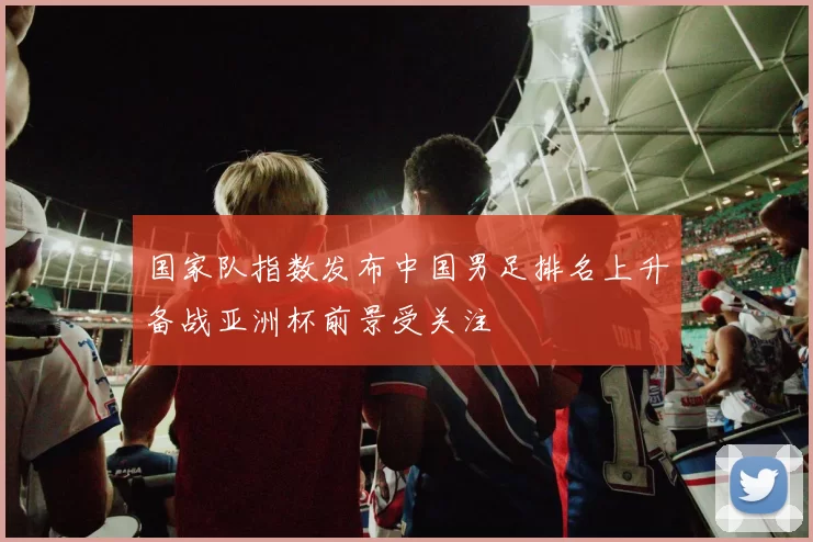 国家队指数发布中国男足排名上升备战亚洲杯前景受关注