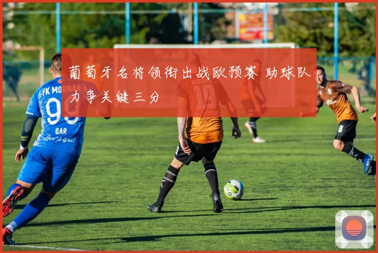 葡萄牙名将领衔出战欧预赛 助球队力争关键三分