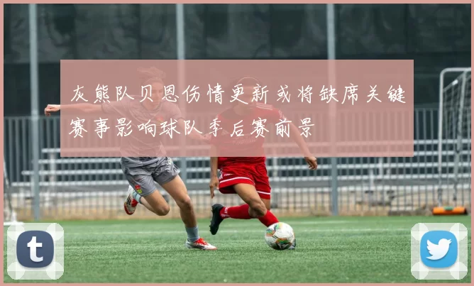 灰熊队贝恩伤情更新或将缺席关键赛事影响球队季后赛前景