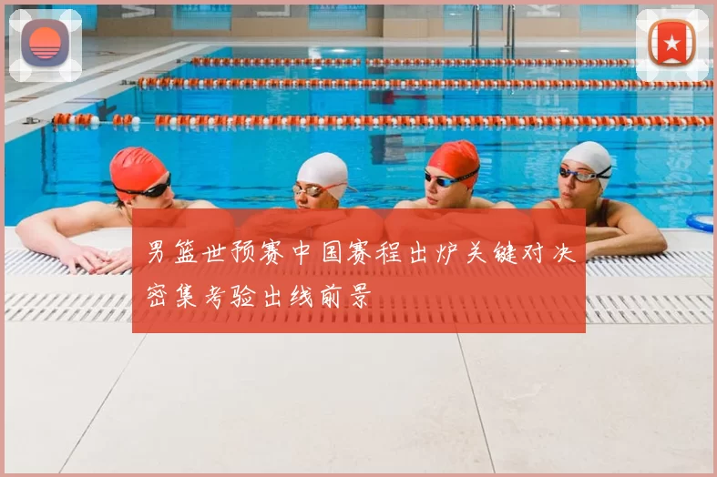 男篮世预赛中国赛程出炉关键对决密集考验出线前景