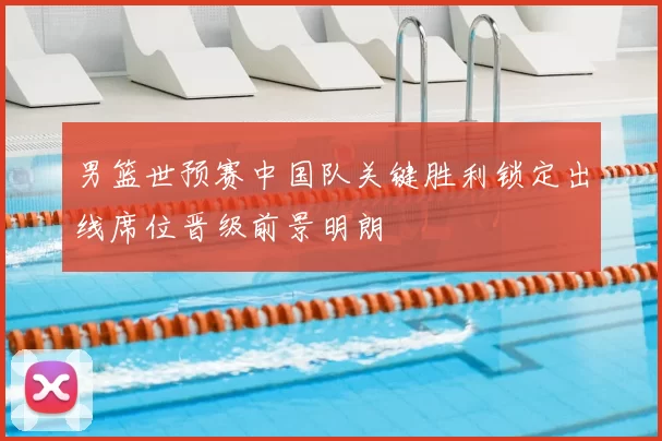 男篮世预赛中国队关键胜利锁定出线席位晋级前景明朗