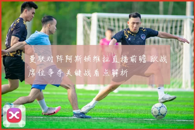 曼联对阵阿斯顿维拉直播前瞻 欧战席位争夺关键战看点解析