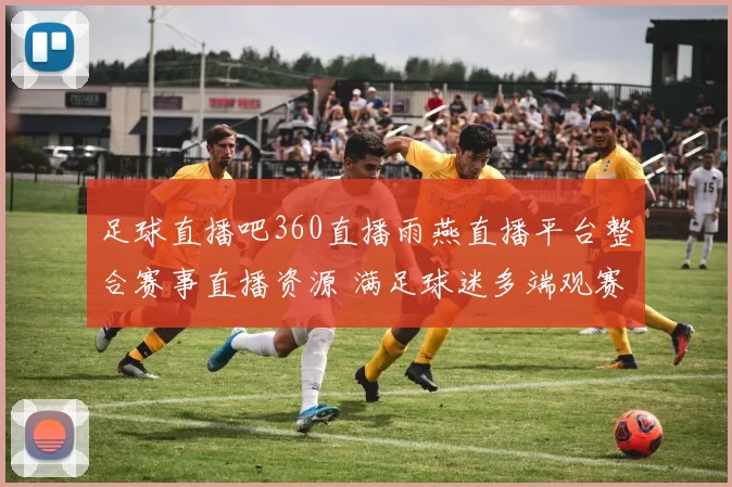 足球直播吧360直播雨燕直播平台整合赛事直播资源 满足球迷多端观赛需求