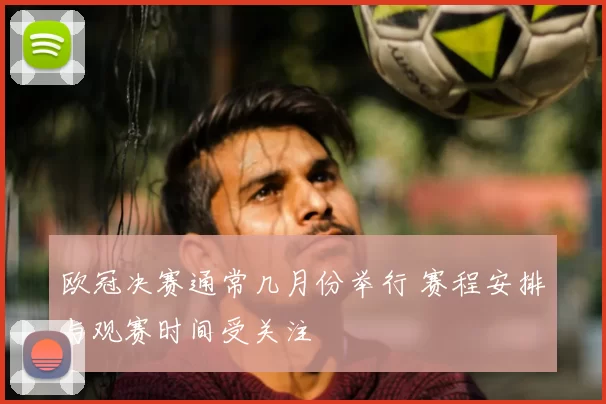 欧冠决赛通常几月份举行 赛程安排与观赛时间受关注