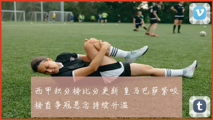 西甲积分榜比分更新 皇马巴萨紧咬榜首争冠悬念持续升温