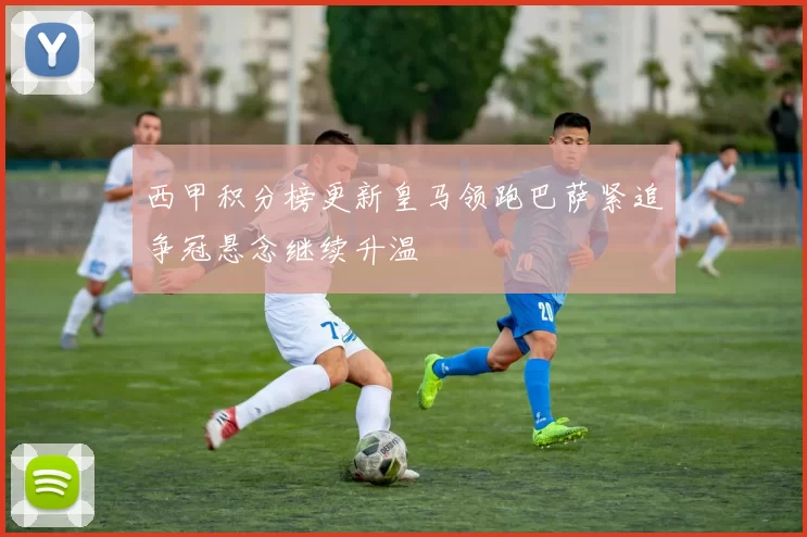 西甲积分榜更新皇马领跑巴萨紧追争冠悬念继续升温