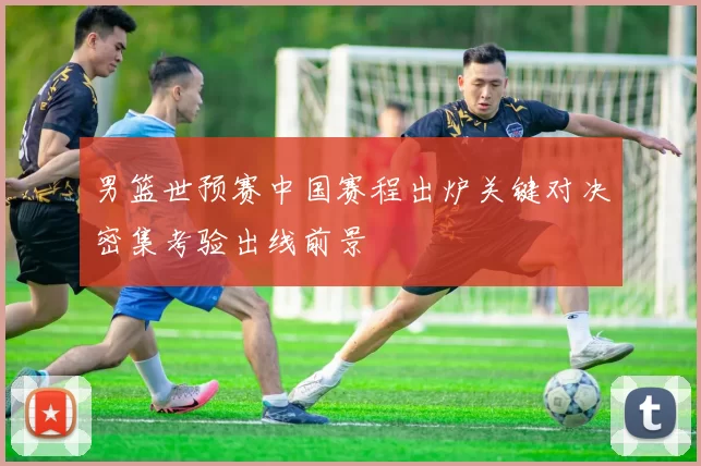 男篮世预赛中国赛程出炉关键对决密集考验出线前景