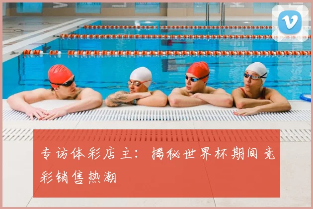 专访体彩店主：揭秘世界杯期间竞彩销售热潮