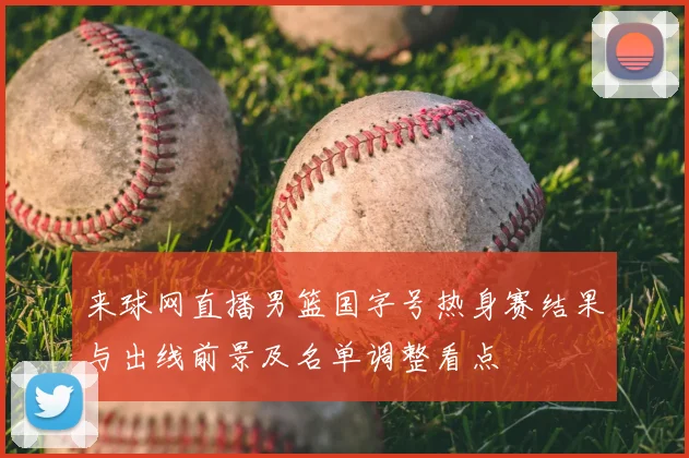 来球网直播男篮国字号热身赛结果与出线前景及名单调整看点