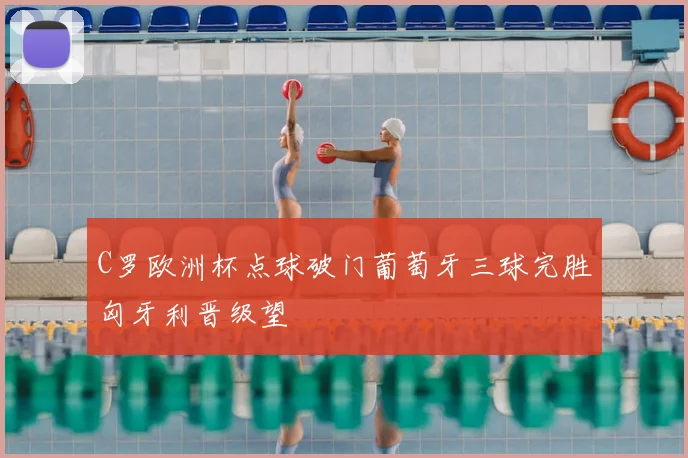 C罗欧洲杯点球破门葡萄牙三球完胜匈牙利晋级望