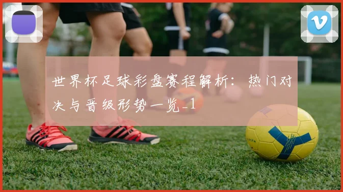 世界杯足球彩盘赛程解析:热门对决与晋级形势一览_1