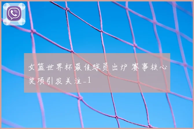 女篮世界杯最佳球员出炉 赛事核心奖项引发关注_1