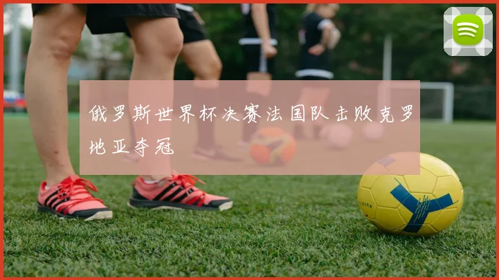 俄罗斯世界杯决赛法国队击败克罗地亚夺冠