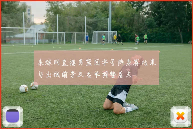 来球网直播男篮国字号热身赛结果与出线前景及名单调整看点