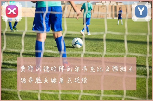 费耶诺德对阵瓦尔韦克比分预测主场争胜关键看点延续